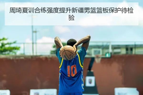 周琦夏训合练强度提升新疆男篮篮板保护待检验